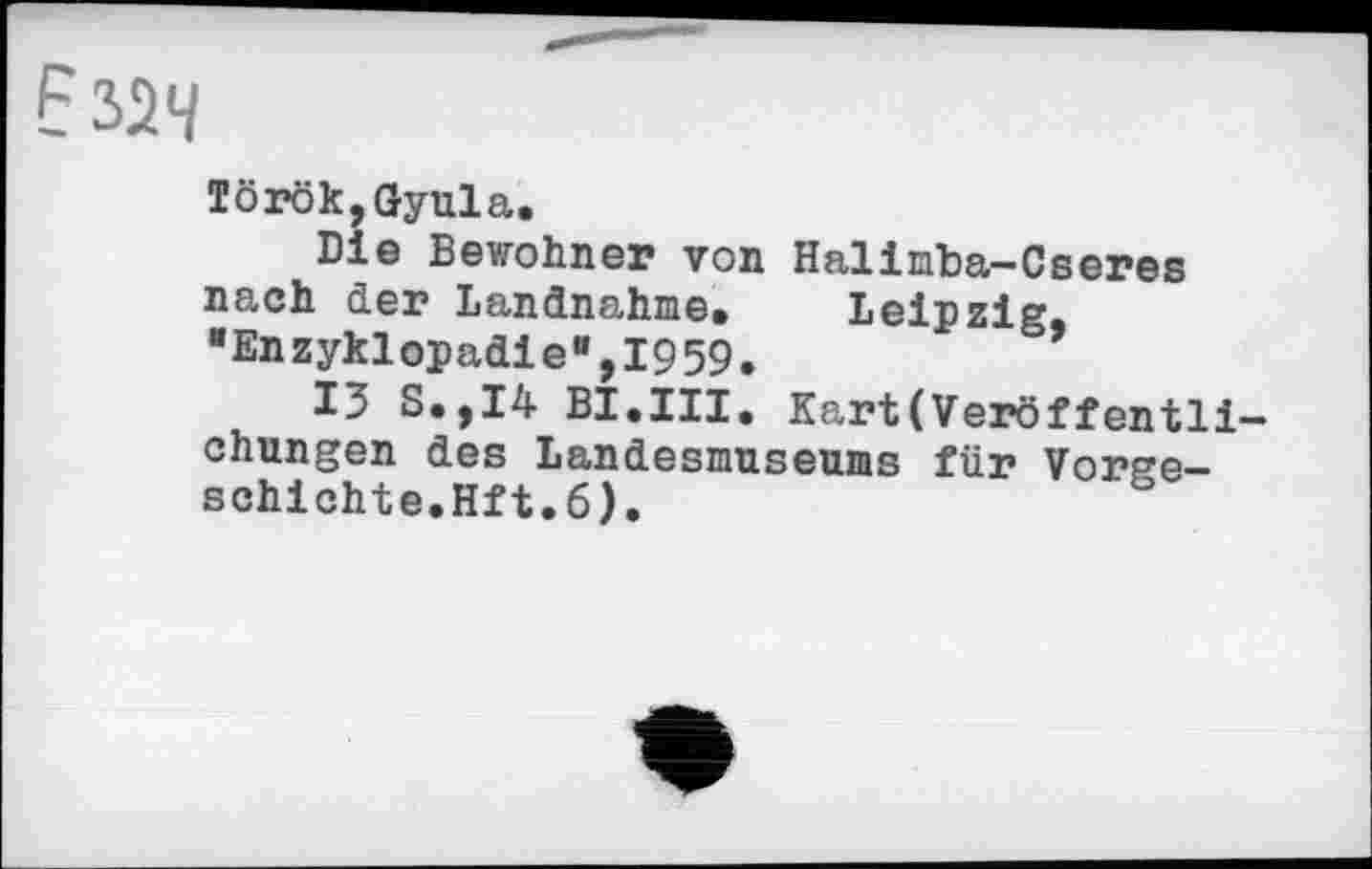 ﻿Б 324
Török,Gyula.
Die Bewohner von Halimba-Cseres nach der Landnahme. Leipzig, "Enzyklopädie",1959.
13 S.,I4 BI.III. Kart(Veröffentli-chungen des Landesmuseums für Vorgeschichte.Hft.6).